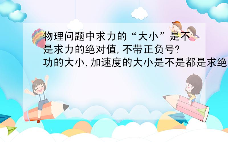 物理问题中求力的“大小”是不是求力的绝对值,不带正负号?功的大小,加速度的大小是不是都是求绝对值?