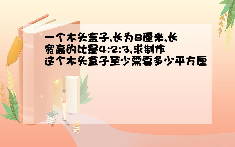 一个木头盒子,长为8厘米,长宽高的比是4:2:3,求制作这个木头盒子至少需要多少平方厘