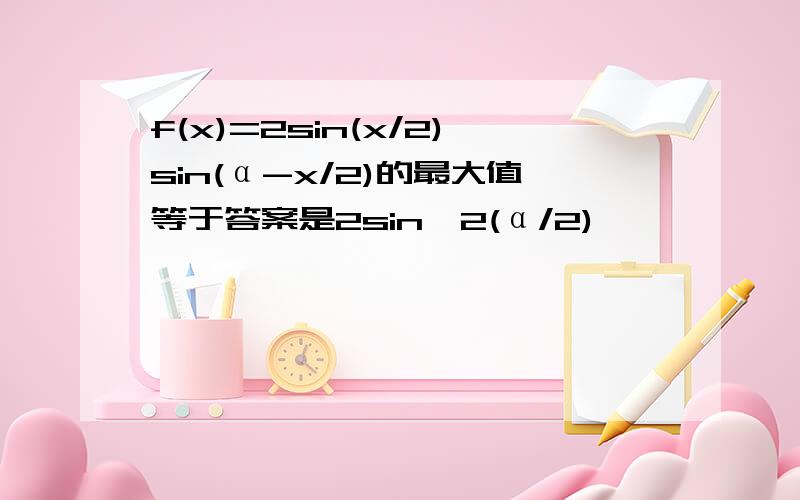 f(x)=2sin(x/2)sin(α-x/2)的最大值等于答案是2sin^2(α/2)