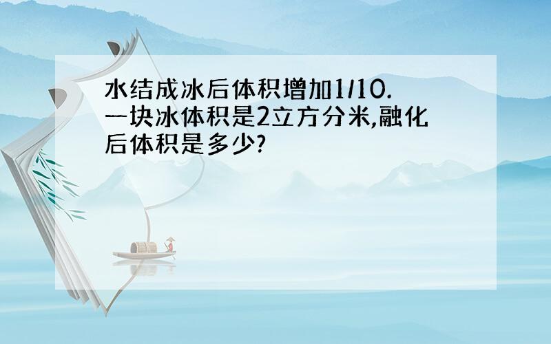 水结成冰后体积增加1/10.一块冰体积是2立方分米,融化后体积是多少?