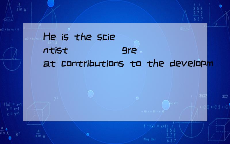 He is the scientist ____ great contributions to the developm