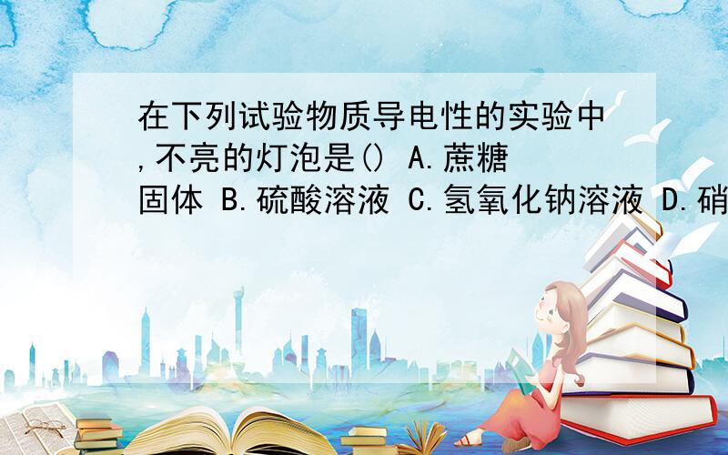 在下列试验物质导电性的实验中,不亮的灯泡是() A.蔗糖固体 B.硫酸溶液 C.氢氧化钠溶液 D.硝酸钾溶液