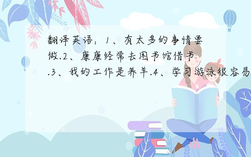 翻译英语：1、有太多的事情要做.2、康康经常去图书馆借书.3、我的工作是养羊.4、学习游泳很容易.