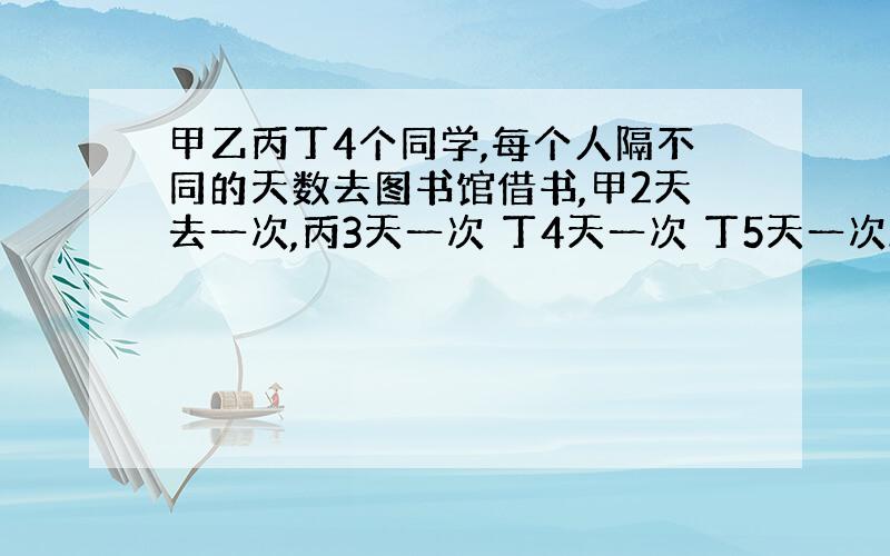 甲乙丙丁4个同学,每个人隔不同的天数去图书馆借书,甲2天去一次,丙3天一次 丁4天一次 丁5天一次.