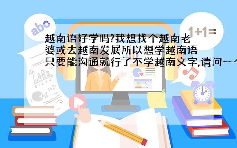 越南语好学吗?我想找个越南老婆或去越南发展所以想学越南语只要能沟通就行了不学越南文字,请问一个普通正常人多久能学会