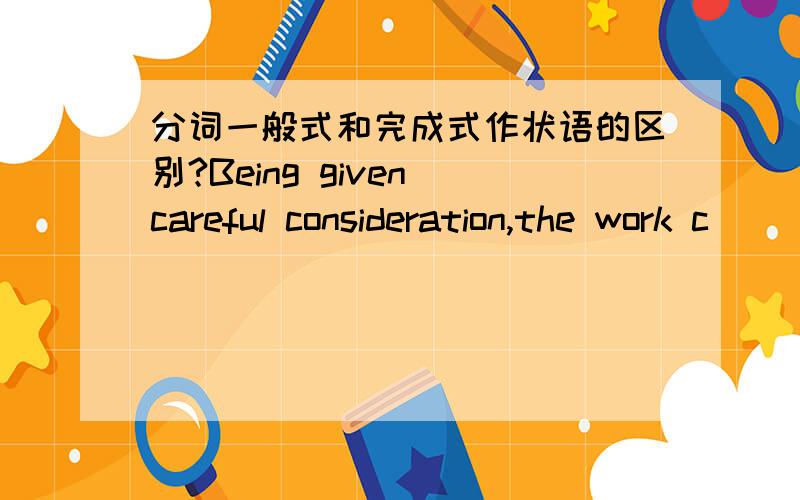 分词一般式和完成式作状语的区别?Being given careful consideration,the work c