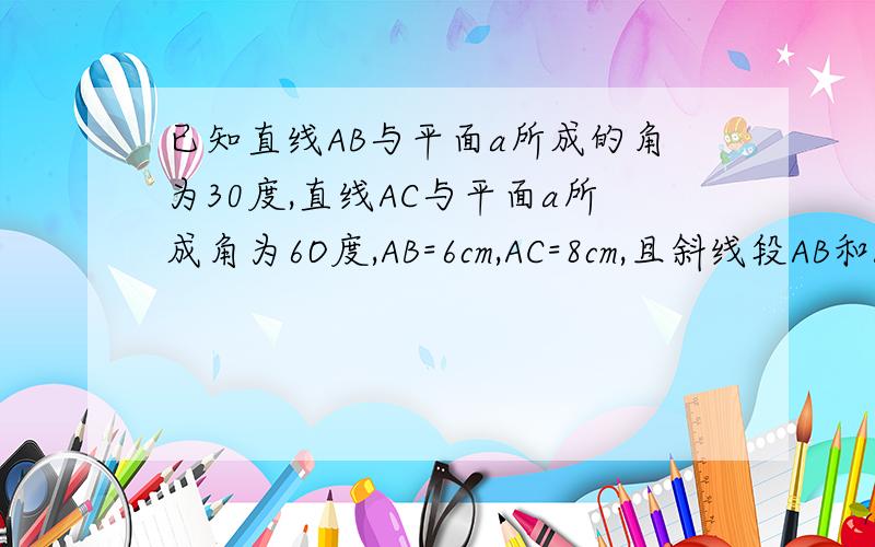 已知直线AB与平面a所成的角为30度,直线AC与平面a所成角为6O度,AB=6cm,AC=8cm,且斜线段AB和AC在平