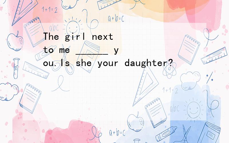 The girl next to me ______ you.Is she your daughter?