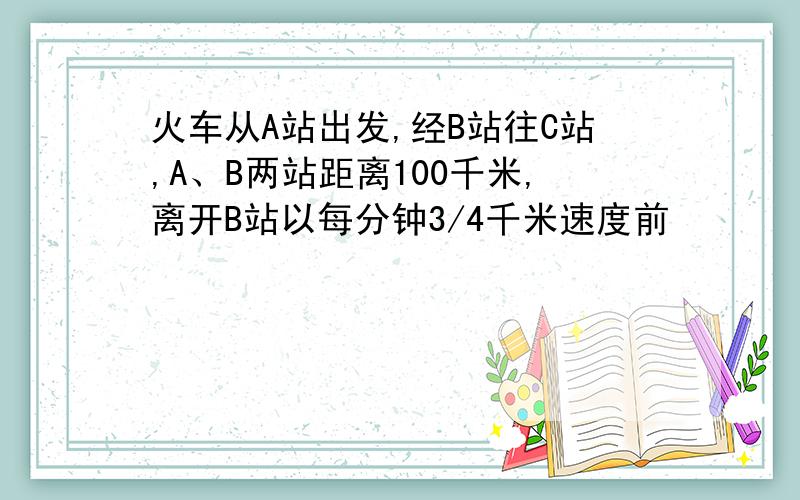 火车从A站出发,经B站往C站,A、B两站距离100千米,离开B站以每分钟3/4千米速度前