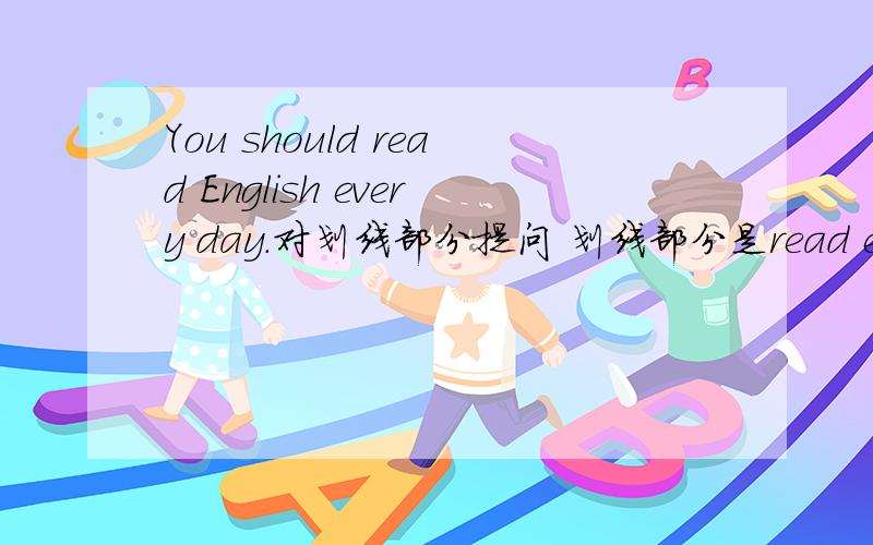 You should read English every day.对划线部分提问 划线部分是read english