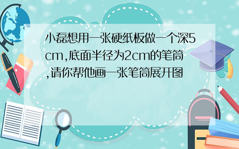 小磊想用一张硬纸板做一个深5cm,底面半径为2cm的笔筒,请你帮他画一张笔筒展开图