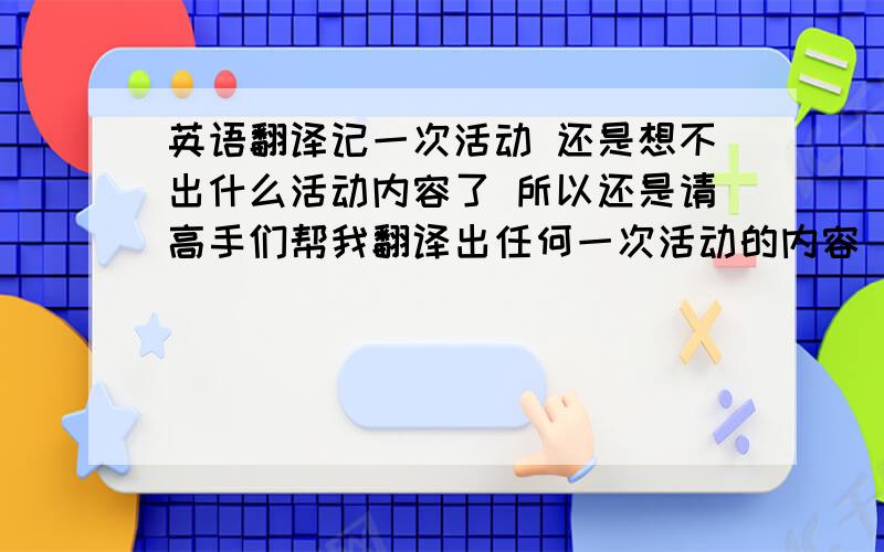 英语翻译记一次活动 还是想不出什么活动内容了 所以还是请高手们帮我翻译出任何一次活动的内容