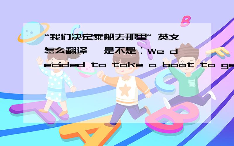 “我们决定乘船去那里” 英文怎么翻译 ,是不是：We decided to take a boat to get the