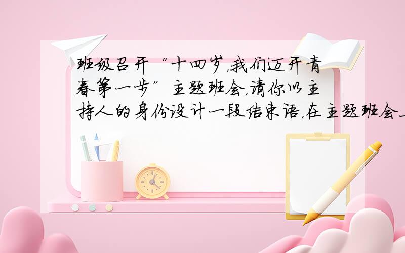 班级召开“十四岁，我们迈开青春第一步”主题班会，请你以主持人的身份设计一段结束语，在主题班会上说一说。