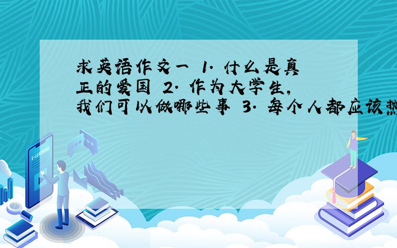 求英语作文一 1. 什么是真正的爱国 2. 作为大学生,我们可以做哪些事 3. 每个人都应该热爱自己的祖国二. 1. 提