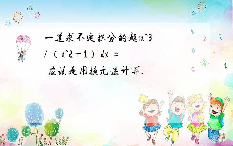 一道求不定积分的题：x^3 / （x^2+1） dx = 应该是用换元法计算.