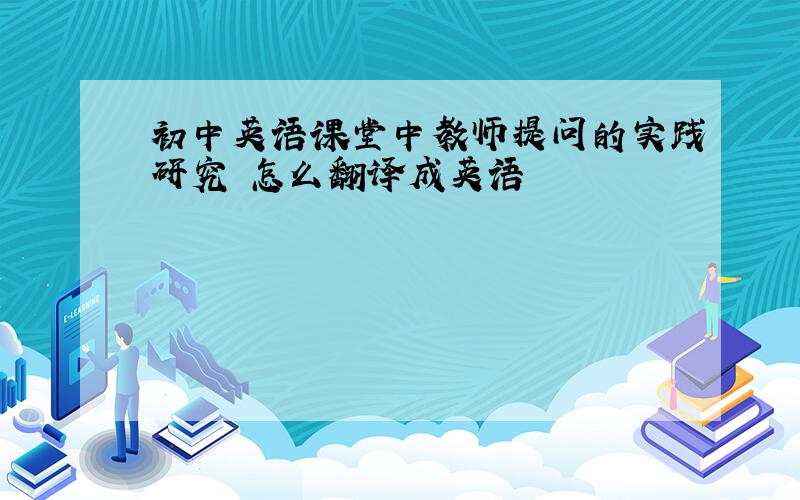 初中英语课堂中教师提问的实践研究 怎么翻译成英语