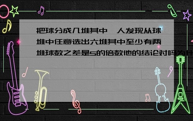 把球分成几堆其中一人发现从球堆中任意选出六堆其中至少有两堆球数之差是5的倍数他的结论对吗为什么