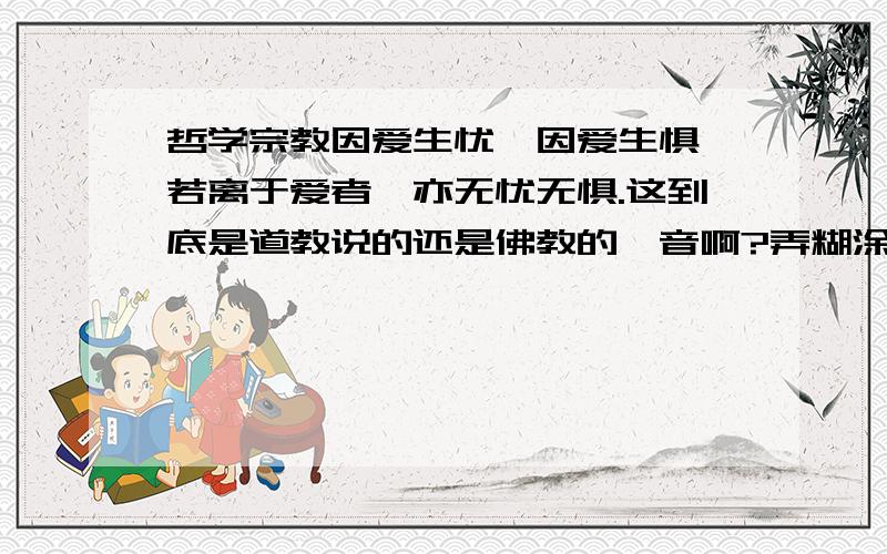 哲学宗教因爱生忧,因爱生惧,若离于爱者,亦无忧无惧.这到底是道教说的还是佛教的禅音啊?弄糊涂了,《笑傲江湖》里一老和尚说