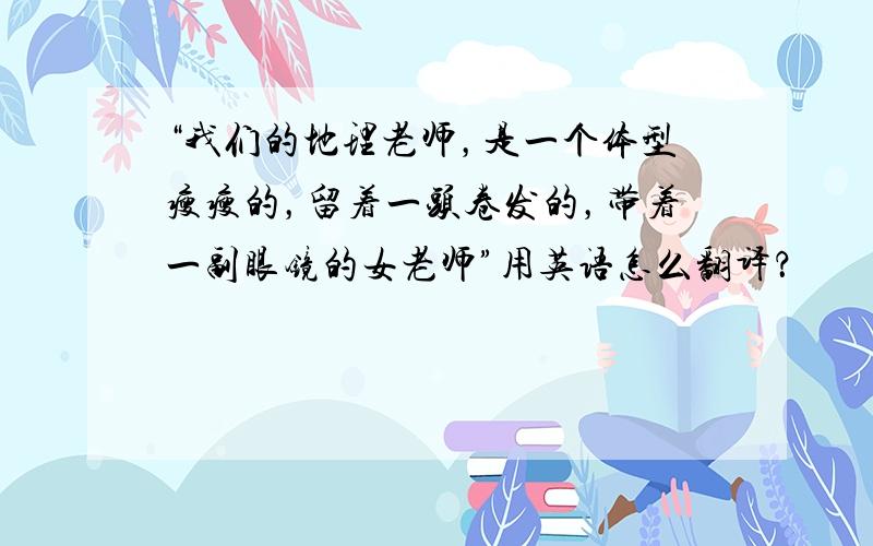 “我们的地理老师，是一个体型瘦瘦的，留着一头卷发的，带着一副眼镜的女老师”用英语怎么翻译？