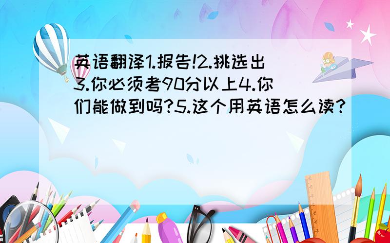 英语翻译1.报告!2.挑选出3.你必须考90分以上4.你们能做到吗?5.这个用英语怎么读?