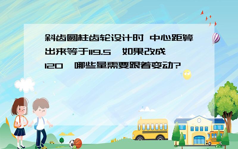 斜齿圆柱齿轮设计时 中心距算出来等于119.5,如果改成120,哪些量需要跟着变动?