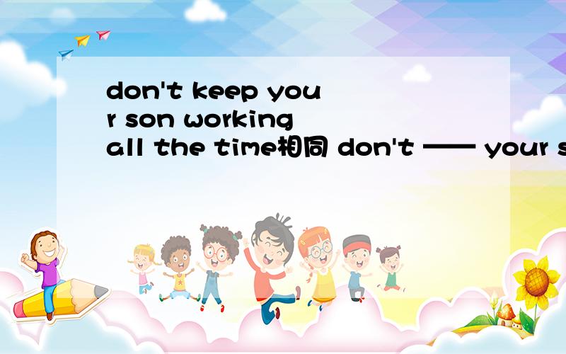 don't keep your son working all the time相同 don't —— your son