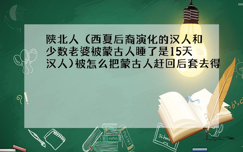 陕北人（西夏后裔演化的汉人和少数老婆被蒙古人睡了是15天汉人)被怎么把蒙古人赶回后套去得