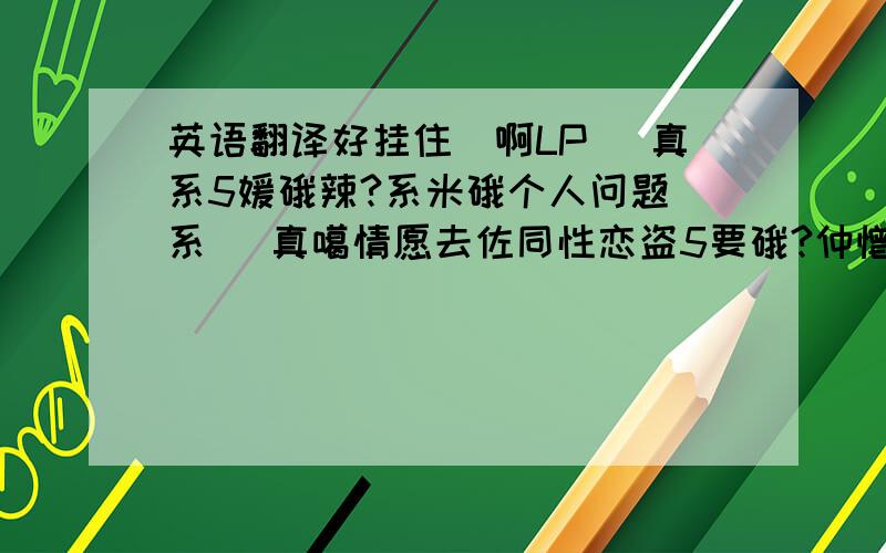 英语翻译好挂住伱啊LP 伱真系5嫒硪辣?系米硪个人问题嚸系伱 真噶情愿去佐同性恋盗5要硪?仲憎硪恨硪?好諌锕伱要注意身体