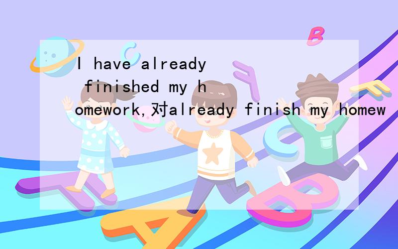 I have already finished my homework,对already finish my homew