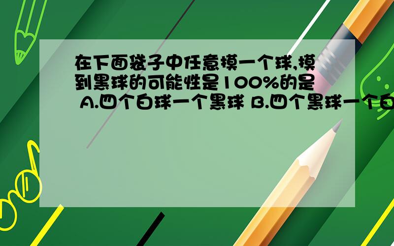 在下面袋子中任意摸一个球,摸到黑球的可能性是100%的是 A.四个白球一个黑球 B.四个黑球一个白球 C.五个白