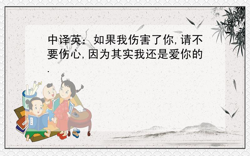 中译英：如果我伤害了你,请不要伤心,因为其实我还是爱你的.