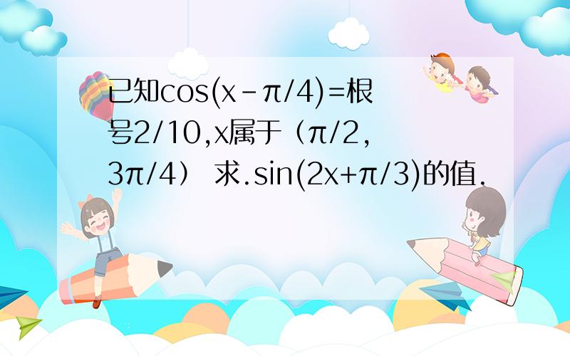 已知cos(x-π/4)=根号2/10,x属于（π/2,3π/4） 求.sin(2x+π/3)的值.