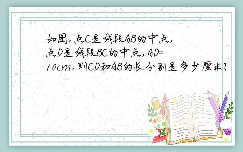 如图,点C是线段AB的中点,点D是线段BC的中点,AD=10cm,则CD和AB的长分别是多少厘米?