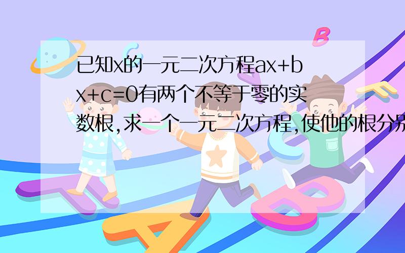 已知x的一元二次方程ax+bx+c=0有两个不等于零的实数根,求一个一元二次方程,使他的根分别是已知方程根的倒数