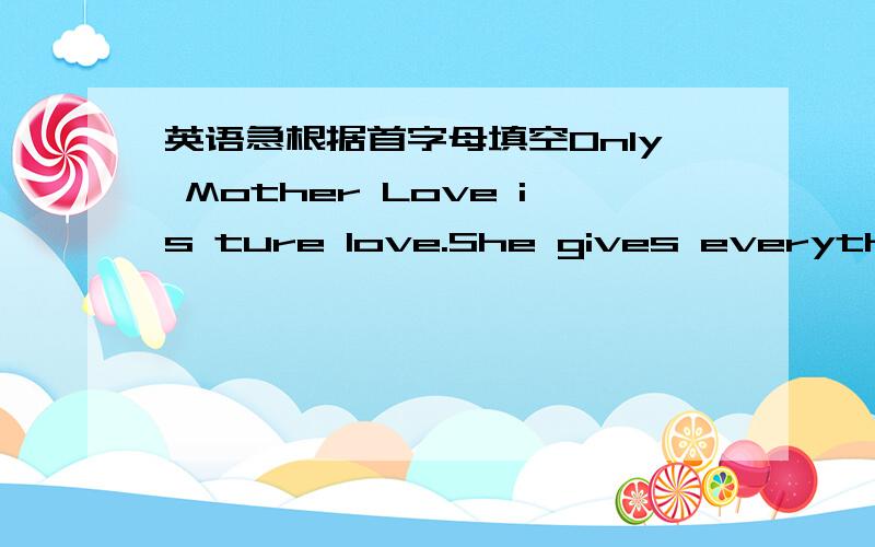 英语急根据首字母填空Only Mother Love is ture love.She gives everything