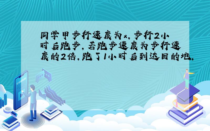 同学甲步行速度为x,步行2小时后跑步,若跑步速度为步行速度的2倍,跑了1小时后到达目的地,