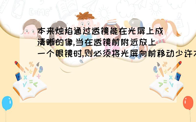 本来烛焰通过透镜能在光屏上成清晰的像,当在透镜前附近放上一个眼镜时,则必须将光屏向前移动少许才能在光屏上重新成清晰的像,