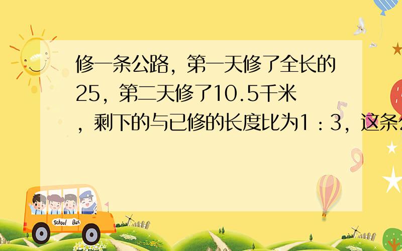 修一条公路，第一天修了全长的25，第二天修了10.5千米，剩下的与已修的长度比为1：3，这条公路全长多少千米？