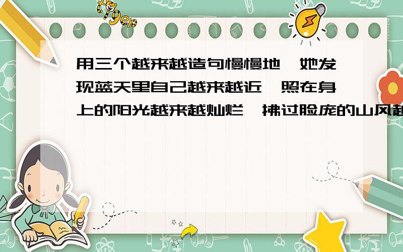 用三个越来越造句慢慢地,她发现蓝天里自己越来越近,照在身上的阳光越来越灿烂,拂过脸庞的山风越来越强劲.终于有一天,她发现