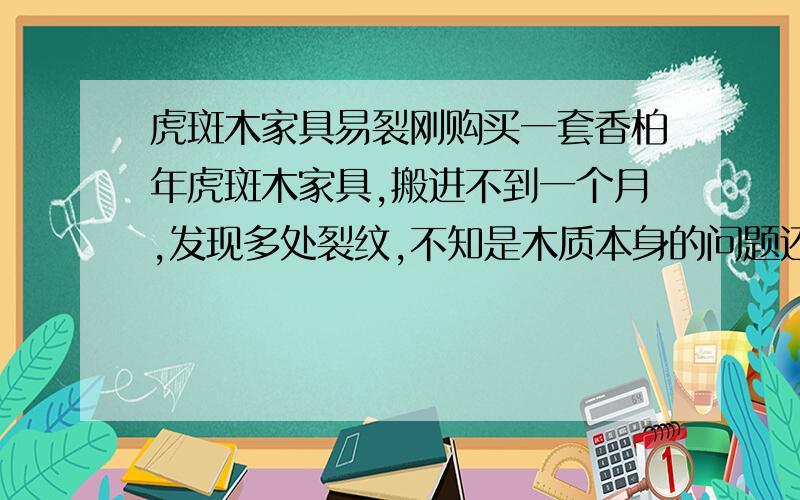 虎斑木家具易裂刚购买一套香柏年虎斑木家具,搬进不到一个月,发现多处裂纹,不知是木质本身的问题还是加工问题.在此怀疑家具质