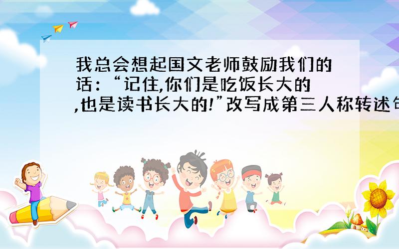 我总会想起国文老师鼓励我们的话：“记住,你们是吃饭长大的,也是读书长大的!”改写成第三人称转述句