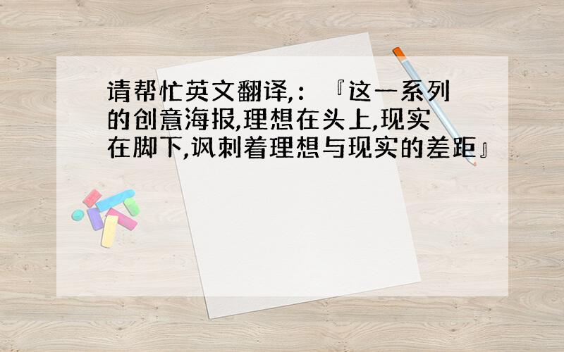 请帮忙英文翻译,：『这一系列的创意海报,理想在头上,现实在脚下,讽刺着理想与现实的差距』