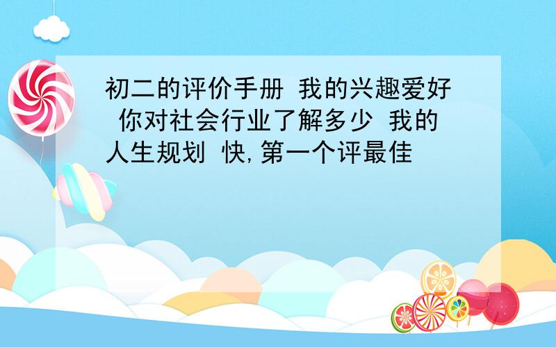 初二的评价手册 我的兴趣爱好 你对社会行业了解多少 我的人生规划 快,第一个评最佳