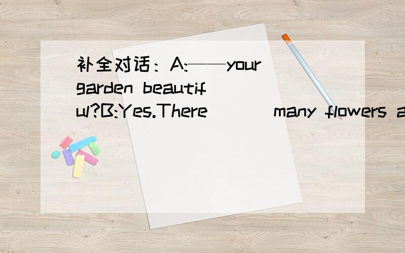 补全对话：A:——your garden beautiful?B:Yes.There ___many flowers a