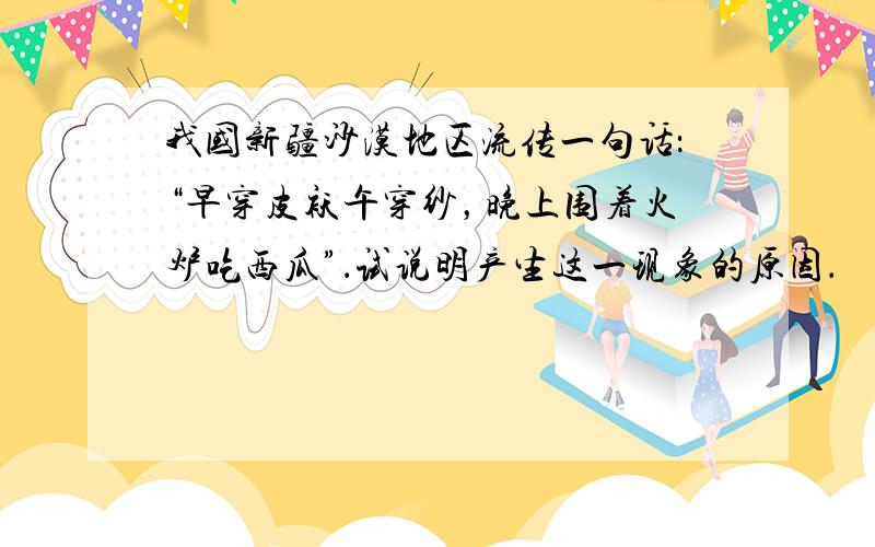 我国新疆沙漠地区流传一句话：“早穿皮袄午穿纱，晚上围着火炉吃西瓜”．试说明产生这一现象的原因．