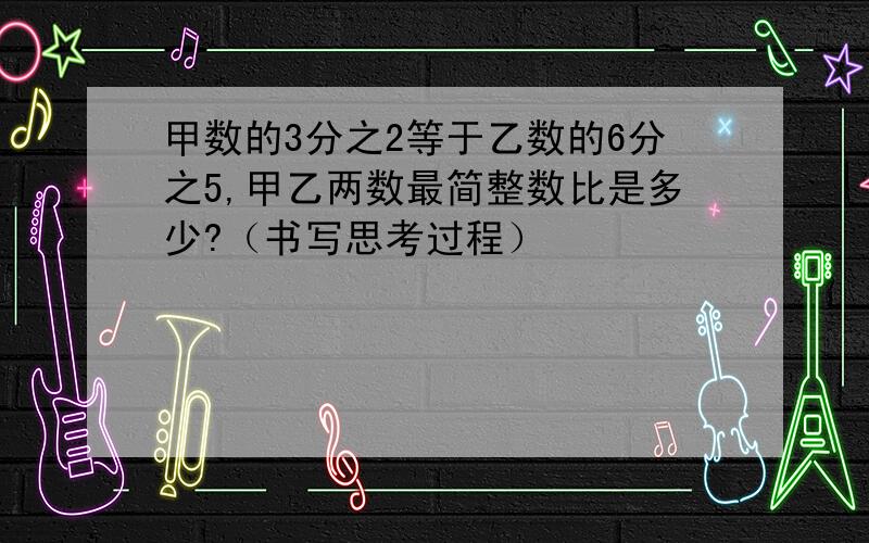 甲数的3分之2等于乙数的6分之5,甲乙两数最简整数比是多少?（书写思考过程）