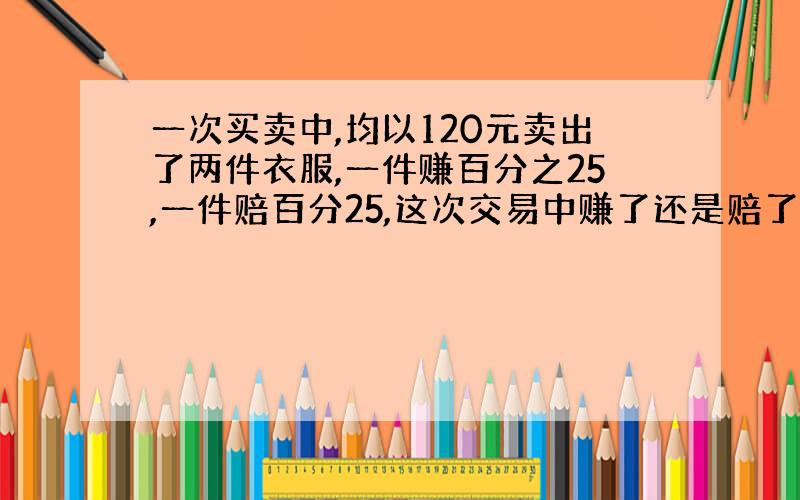 一次买卖中,均以120元卖出了两件衣服,一件赚百分之25,一件赔百分25,这次交易中赚了还是赔了