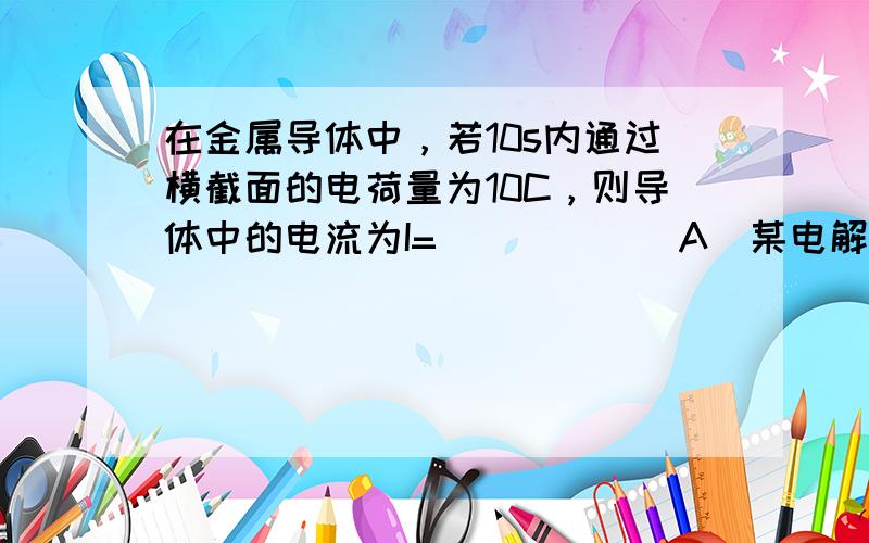 在金属导体中，若10s内通过横截面的电荷量为10C，则导体中的电流为I=______A．某电解槽横截面积为0.5m2，若