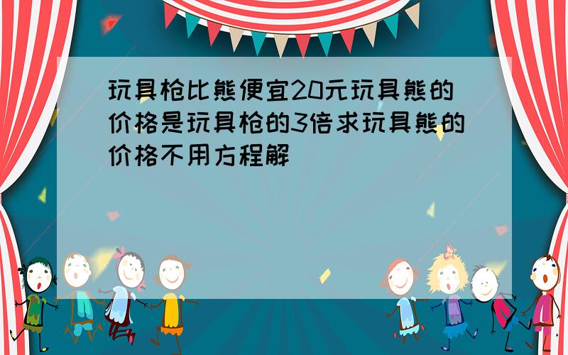 玩具枪比熊便宜20元玩具熊的价格是玩具枪的3倍求玩具熊的价格不用方程解